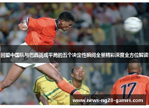 回望中国队与巴西战成平局的五个决定性瞬间全景精彩深度全方位解读
